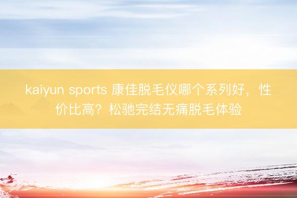 kaiyun sports 康佳脱毛仪哪个系列好，性价比高？松驰完结无痛脱毛体验