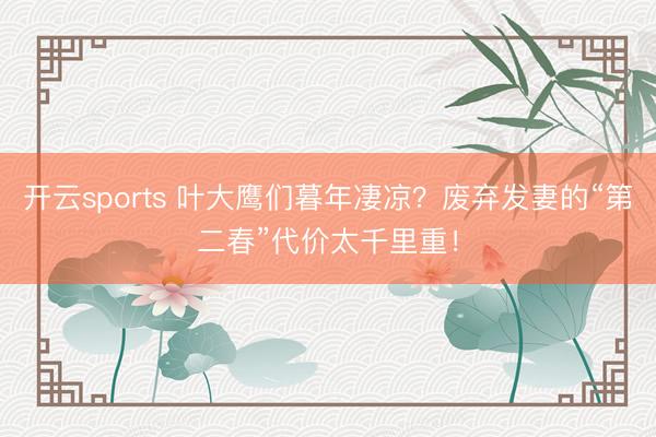 开云sports 叶大鹰们暮年凄凉?废弃发妻的“第二春”代价太千里重!