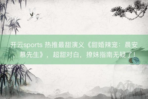 开云sports 热推最甜演义《甜婚辣宠:晨安,慕先生》,超甜对白,撩妹指南无疑了!