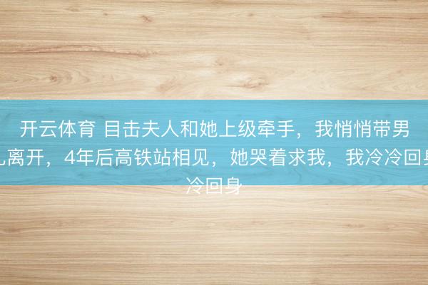 开云体育 目击夫人和她上级牵手，我悄悄带男儿离开，4年后高铁站相见，她哭着求我，我冷冷回身
