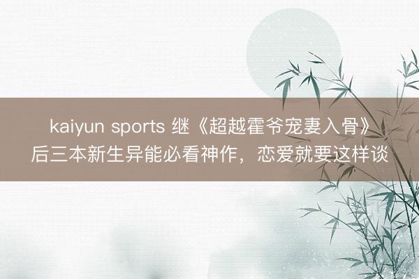 kaiyun sports 继《超越霍爷宠妻入骨》后三本新生异能必看神作，恋爱就要这样谈