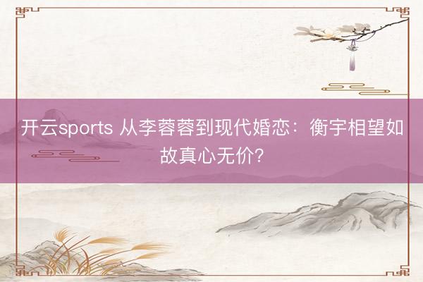 开云sports 从李蓉蓉到现代婚恋：衡宇相望如故真心无价？