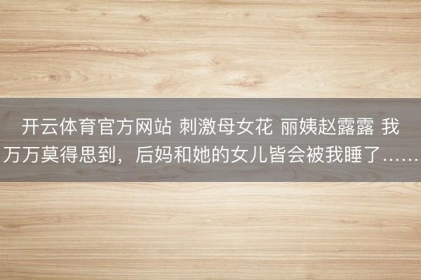 开云体育官方网站 刺激母女花 丽姨赵露露 我万万莫得思到，后妈和她的女儿皆会被我睡了……