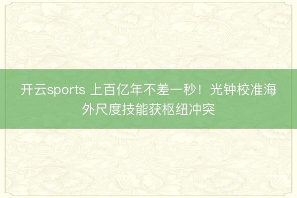 开云sports 上百亿年不差一秒！光钟校准海外尺度技能获枢纽冲突
