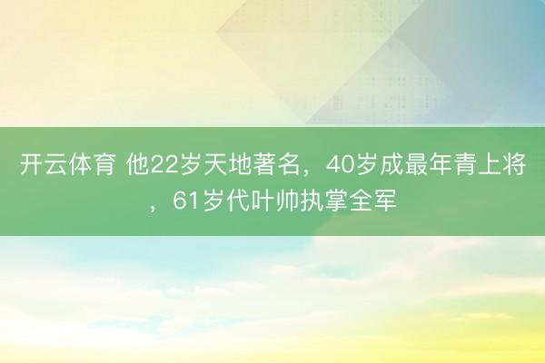 开云体育 他22岁天地著名，40岁成最年青上将，61岁代叶帅执掌全军