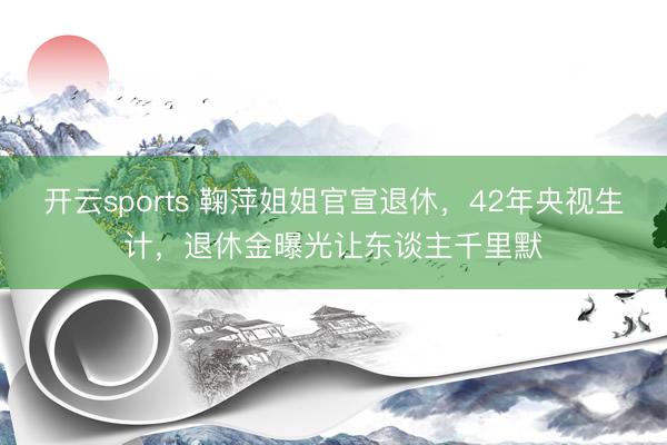 开云sports 鞠萍姐姐官宣退休，42年央视生计，退休金曝光让东谈主千里默
