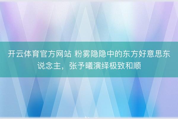 开云体育官方网站 粉雾隐隐中的东方好意思东说念主，张予曦演绎极致和顺