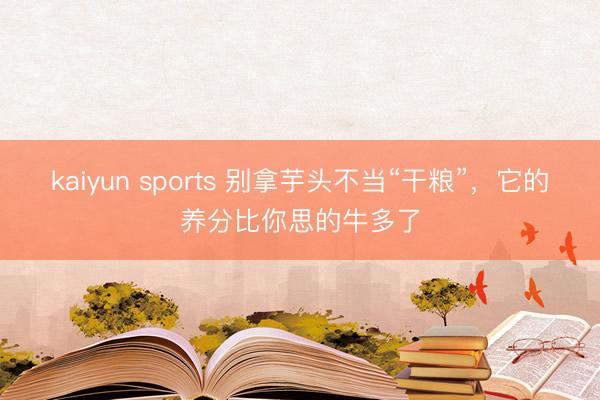 kaiyun sports 别拿芋头不当“干粮”,它的养分比你思的牛多了