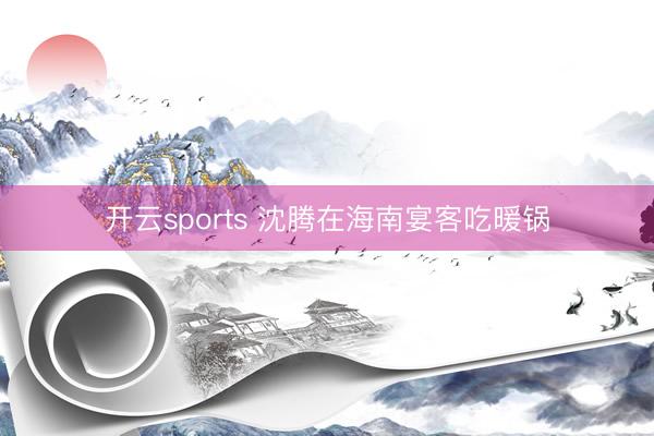 开云sports 沈腾在海南宴客吃暖锅