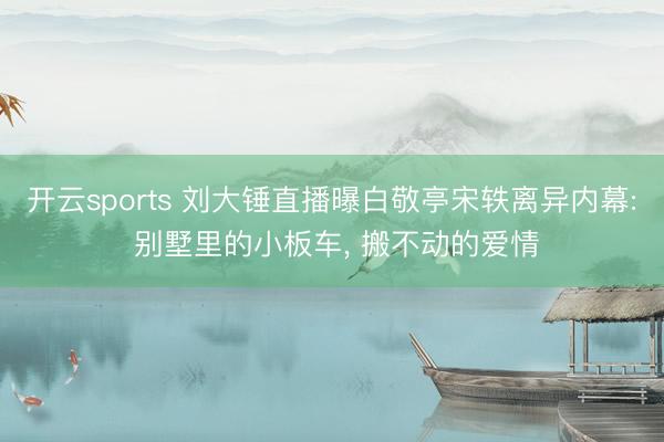 开云sports 刘大锤直播曝白敬亭宋轶离异内幕: 别墅里的小板车， 搬不动的爱情
