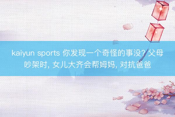 kaiyun sports 你发现一个奇怪的事没? 父母吵架时, 女儿大齐会帮姆妈, 对抗爸爸