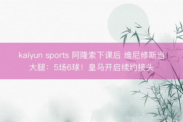 kaiyun sports 阿隆索下课后 维尼修斯当大腿:5场6球!皇马开启续约接头