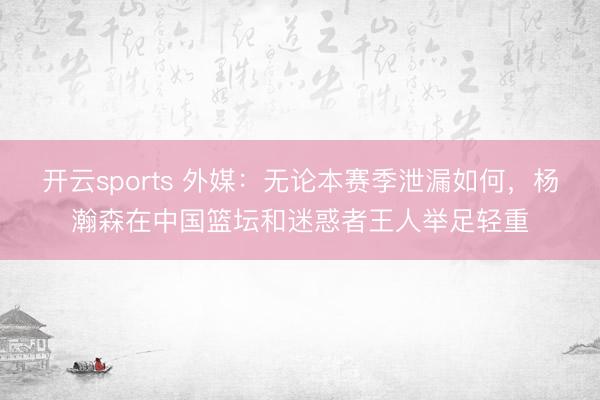 开云sports 外媒:无论本赛季泄漏如何,杨瀚森在中国篮坛和迷惑者王人举足轻重