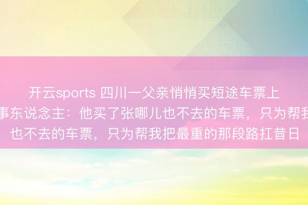 开云sports 四川一父亲悄悄买短途车票上车送男儿感动全网,当事东说念主:他买了张哪儿也不去的车票,只为帮我把最重的那段路扛昔日