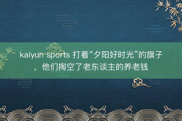 kaiyun sports 打着“夕阳好时光”的旗子，他们掏空了老东谈主的养老钱