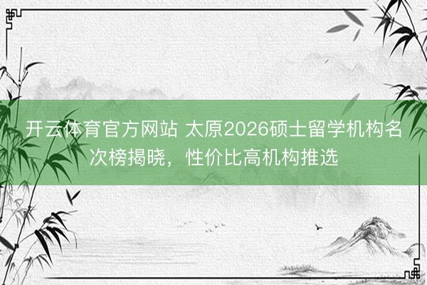开云体育官方网站 太原2026硕士留学机构名次榜揭晓，性价比高机构推选