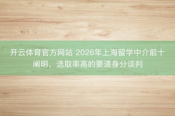 开云体育官方网站 2026年上海留学中介前十阐明，选取率高的要道身分谈判